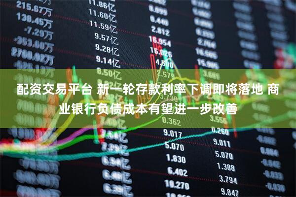 配资交易平台 新一轮存款利率下调即将落地 商业银行负债成本有望进一步改善