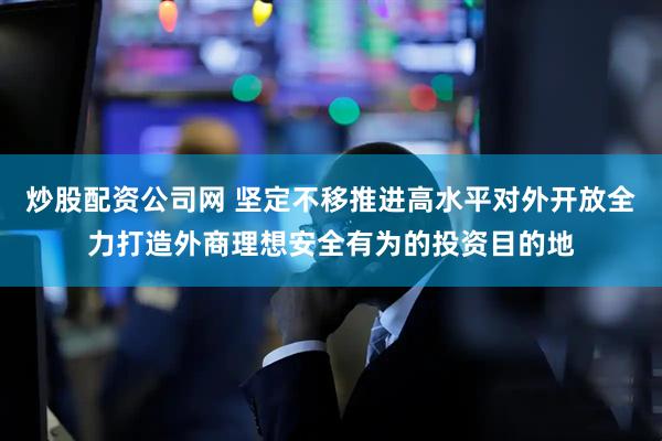 炒股配资公司网 坚定不移推进高水平对外开放全力打造外商理想安全有为的投资目的地