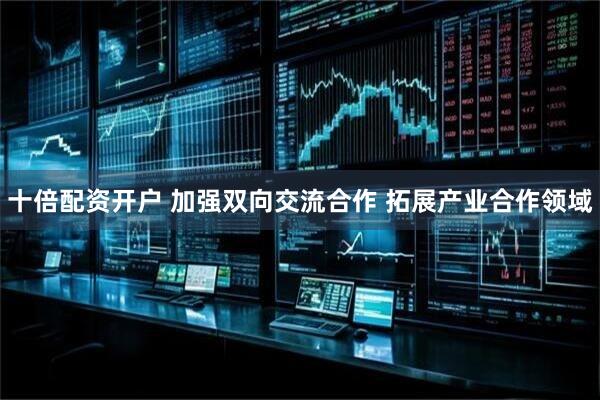 十倍配资开户 加强双向交流合作 拓展产业合作领域
