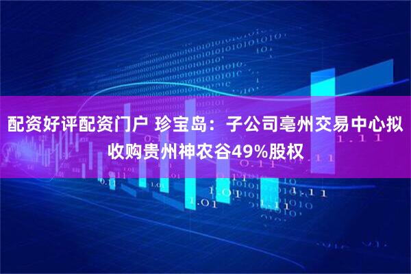 配资好评配资门户 珍宝岛：子公司亳州交易中心拟收购贵州神农谷49%股权