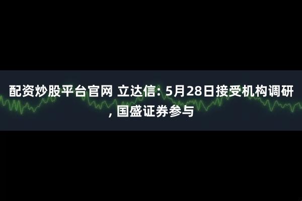 配资炒股平台官网 立达信: 5月28日接受机构调研, 国盛证券参与