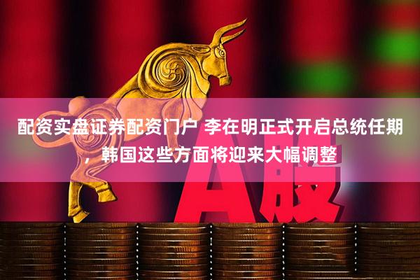 配资实盘证券配资门户 李在明正式开启总统任期，韩国这些方面将迎来大幅调整