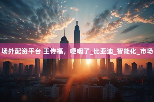 场外配资平台 王传福，哽咽了_比亚迪_智能化_市场