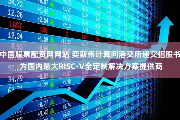 中国股票配资网网站 奕斯伟计算向港交所递交招股书 为国内最大RISC-V全定制解决方案提供商