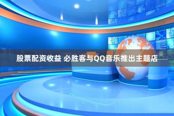 股票配资收益 必胜客与QQ音乐推出主题店