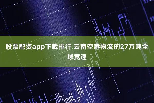股票配资app下载排行 云南空港物流的27万吨全球竞速