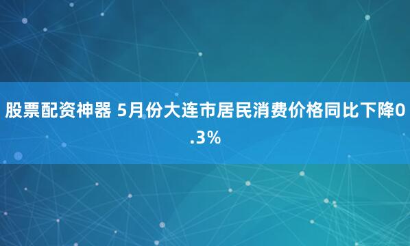 股票配资神器 5月份大连市居民消费价格同比下降0.3%