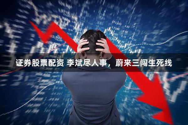 证券股票配资 李斌尽人事，蔚来三闯生死线