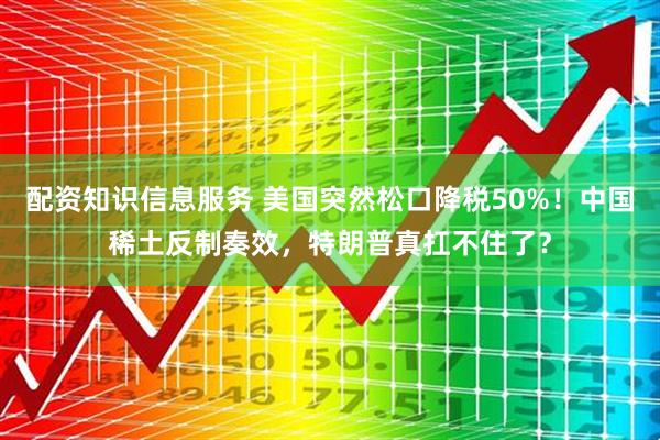 配资知识信息服务 美国突然松口降税50%！中国稀土反制奏效，特朗普真扛不住了？