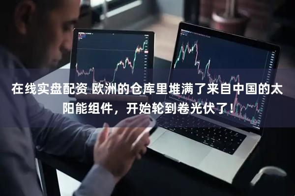 在线实盘配资 欧洲的仓库里堆满了来自中国的太阳能组件，开始轮到卷光伏了！