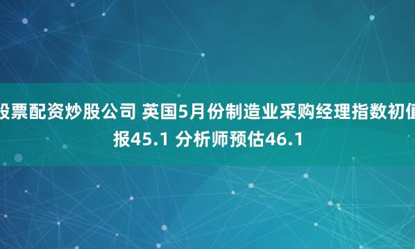 股票配资炒股公司 英国5月份制造业采购经理指数初值报45.1 分析师预估46.1