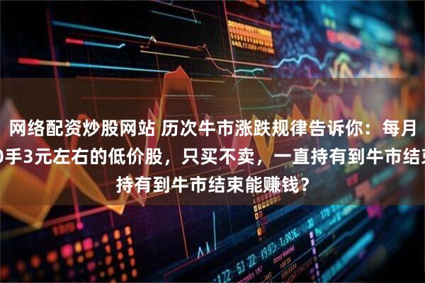 网络配资炒股网站 历次牛市涨跌规律告诉你：每月买入2000手3元左右的低价股，只买不卖，一直持有到牛市结束能赚钱？