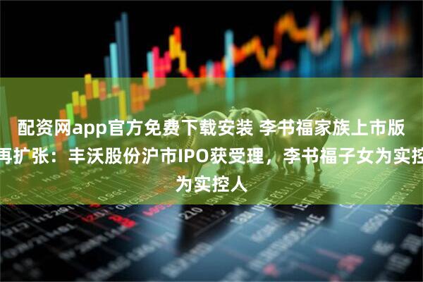 配资网app官方免费下载安装 李书福家族上市版图再扩张：丰沃股份沪市IPO获受理，李书福子女为实控人
