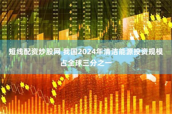 短线配资炒股网 我国2024年清洁能源投资规模占全球三分之一
