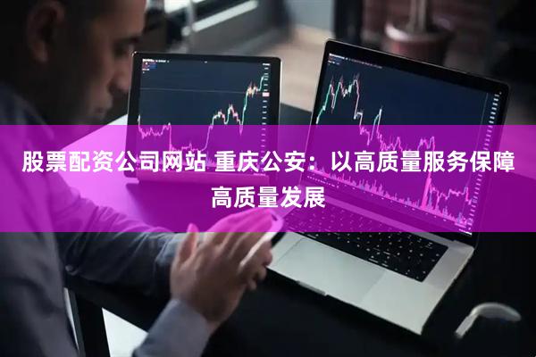 股票配资公司网站 重庆公安：以高质量服务保障高质量发展