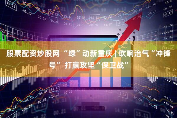 股票配资炒股网 “绿”动新重庆 | 吹响治气“冲锋号” 打赢攻坚“保卫战”