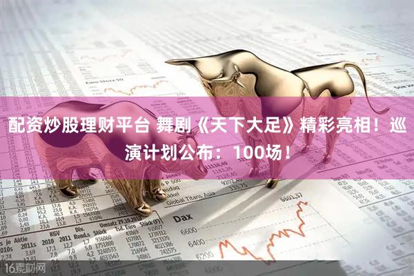 配资炒股理财平台 舞剧《天下大足》精彩亮相！巡演计划公布：100场！