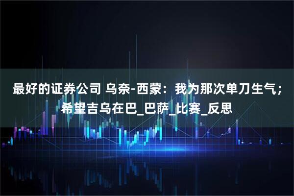 最好的证券公司 乌奈-西蒙：我为那次单刀生气；希望吉乌在巴_巴萨_比赛_反思