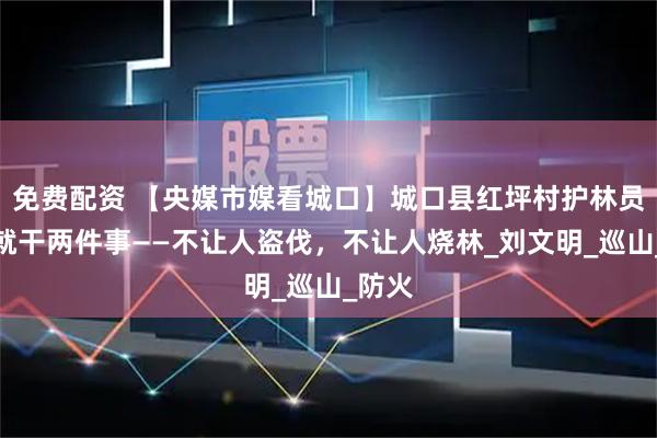 免费配资 【央媒市媒看城口】城口县红坪村护林员十年就干两件事——不让人盗伐，不让人烧林_刘文明_巡山_防火