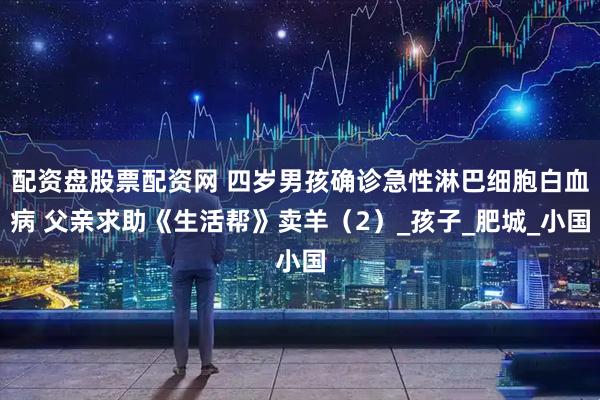 配资盘股票配资网 四岁男孩确诊急性淋巴细胞白血病 父亲求助《生活帮》卖羊（2）_孩子_肥城_小国