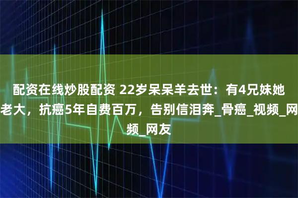 配资在线炒股配资 22岁呆呆羊去世：有4兄妹她是老大，抗癌5年自费百万，告别信泪奔_骨癌_视频_网友