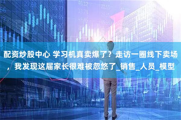 配资炒股中心 学习机真卖爆了？走访一圈线下卖场，我发现这届家长很难被忽悠了_销售_人员_模型