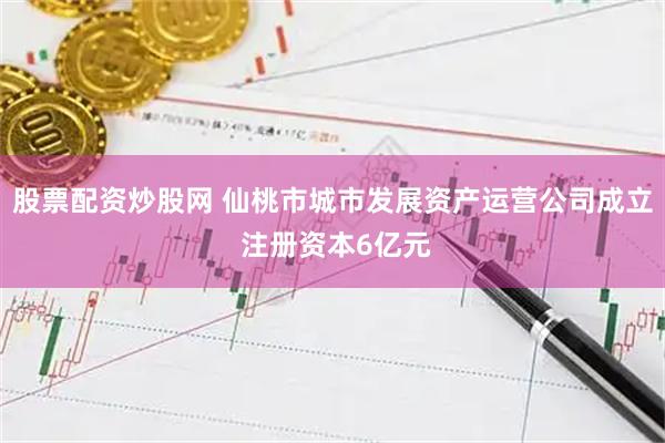 股票配资炒股网 仙桃市城市发展资产运营公司成立 注册资本6亿元