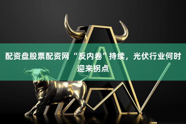 配资盘股票配资网 “反内卷”持续，光伏行业何时迎来拐点