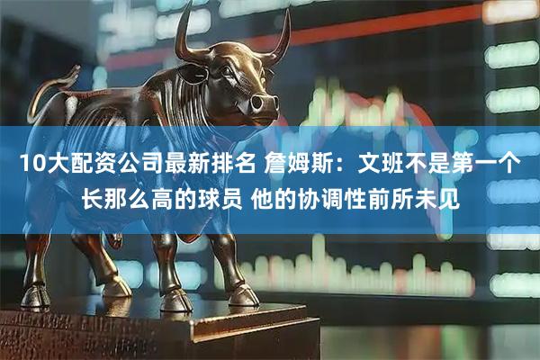 10大配资公司最新排名 詹姆斯：文班不是第一个长那么高的球员 他的协调性前所未见