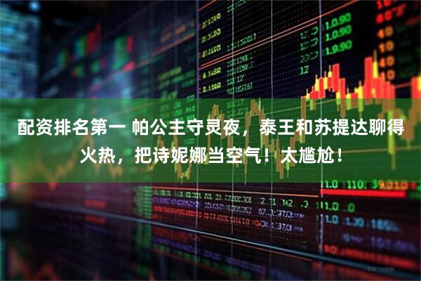 配资排名第一 帕公主守灵夜，泰王和苏提达聊得火热，把诗妮娜当空气！太尴尬！