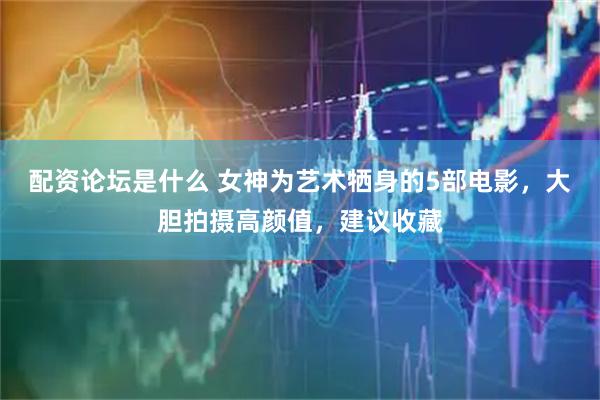 配资论坛是什么 女神为艺术牺身的5部电影，大胆拍摄高颜值，建议收藏