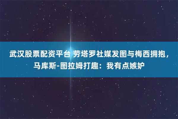 武汉股票配资平台 劳塔罗社媒发图与梅西拥抱，马库斯-图拉姆打趣：我有点嫉妒