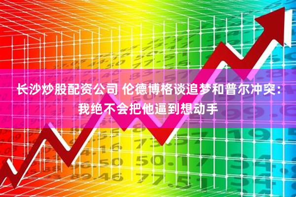长沙炒股配资公司 伦德博格谈追梦和普尔冲突：我绝不会把他逼到想动手
