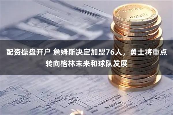配资操盘开户 詹姆斯决定加盟76人，勇士将重点转向格林未来和球队发展