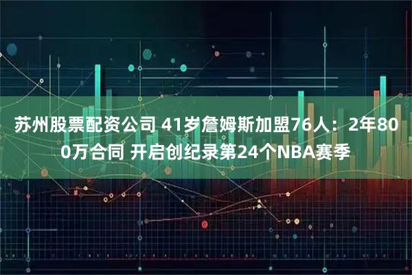 苏州股票配资公司 41岁詹姆斯加盟76人：2年800万合同 开启创纪录第24个NBA赛季