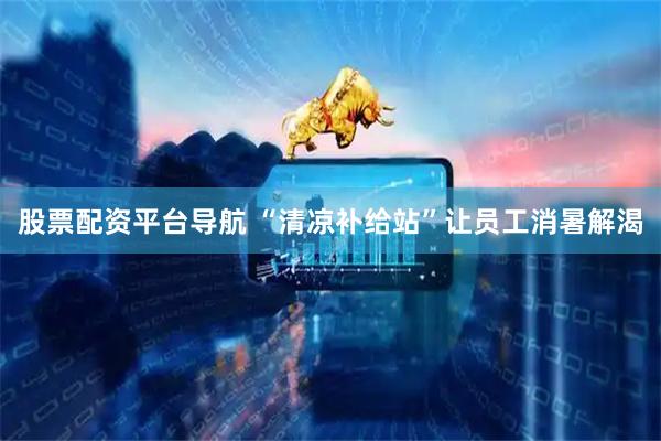 股票配资平台导航 “清凉补给站”让员工消暑解渴