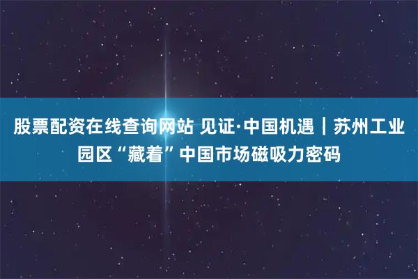 股票配资在线查询网站 见证·中国机遇｜苏州工业园区“藏着”中国市场磁吸力密码