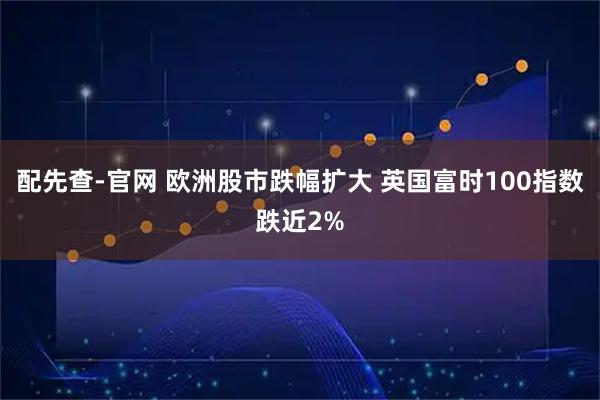 配先查-官网 欧洲股市跌幅扩大 英国富时100指数跌近2%