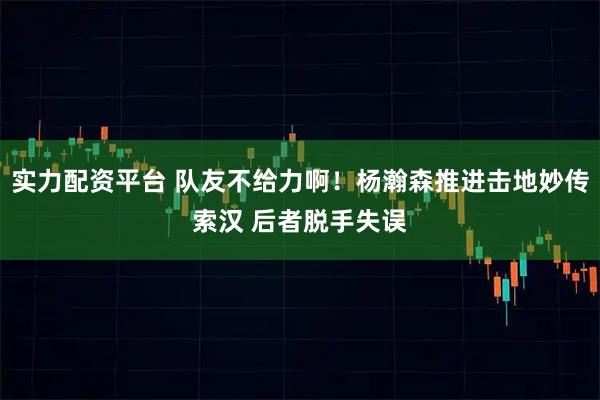 实力配资平台 队友不给力啊！杨瀚森推进击地妙传索汉 后者脱手失误
